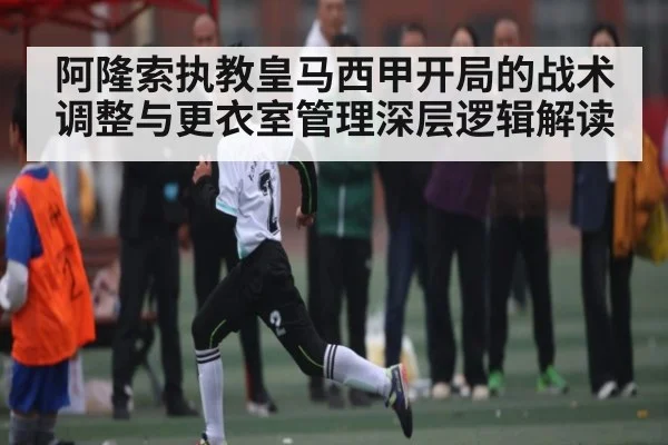 阿隆索执教皇马西甲开局的战术调整与更衣室管理深层逻辑解读