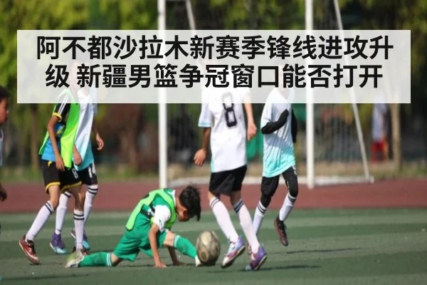 阿不都沙拉木新赛季锋线进攻升级 新疆男篮争冠窗口能否打开（kaiyun）